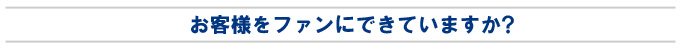 お客様をファンにできていますか？